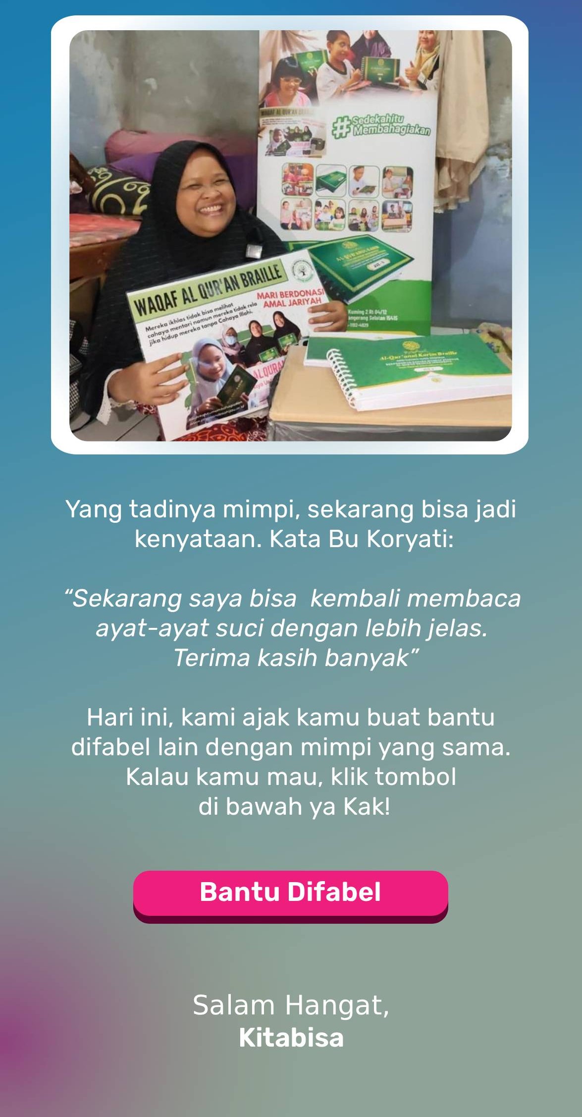 Yang tadinya mimpi, sekarang bisa jadi kenyataan.  “Sekarang saya bisa kembali membaca ayat-ayat suci dengan lebih jelas. Terima kasih banyak” Hari ini, kami ajak kamu buat bantu difabel lain dengan mimpi yang sama. Kalau kamu mau, klik tombol di bawah ya Kak!