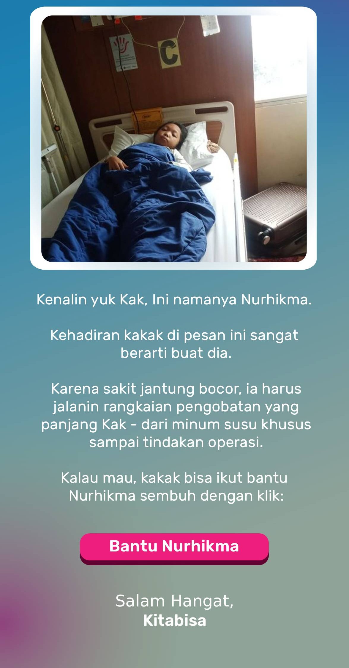 Kenalin Kak, namanya Nurhikma. Kehadiranmu di pesan ini sangat berarti buat dia.  Saat ini harus jalanin rangkaian pengobatan yang panjang karena penyakit jantung bocor – mulai dari mengonsumsi susu khusus hingga operasi.  Kalau mau, kakak bisa ikut bantu Nurhikma sembuh dengan klik:
