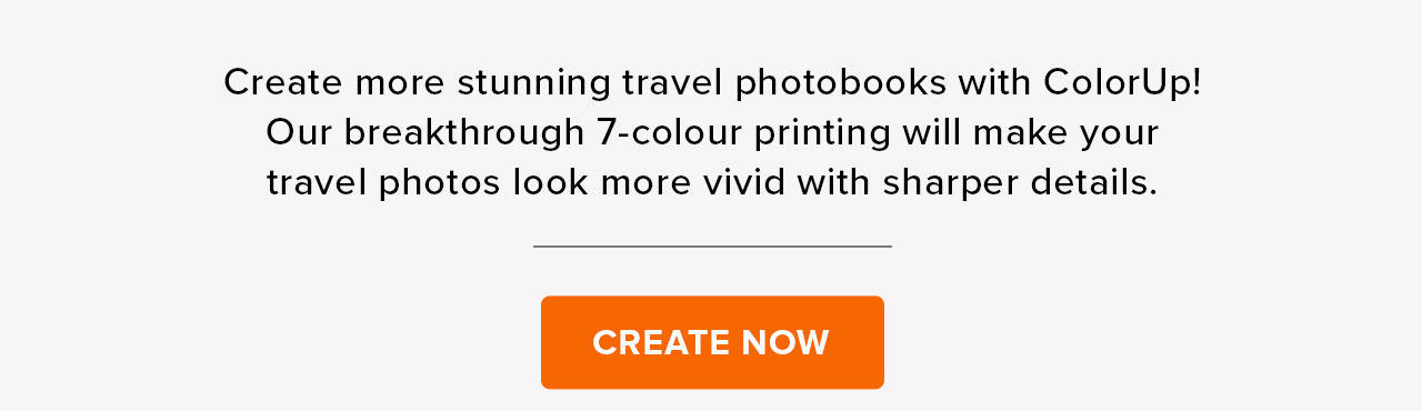 Create more stunning travel photobooks with ColorUp! Our breakthrough 7-colour printing will make your travel photos look more vivid with sharper details. CREATE NOW 