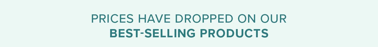 PRICES HAVE DROPPED ON OUR BEST-SELLING PRODUCTS