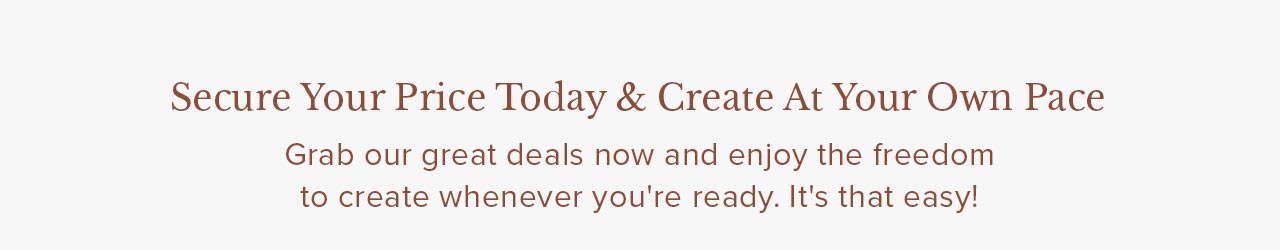Secure Your Price Today & Create At Your Own Pace